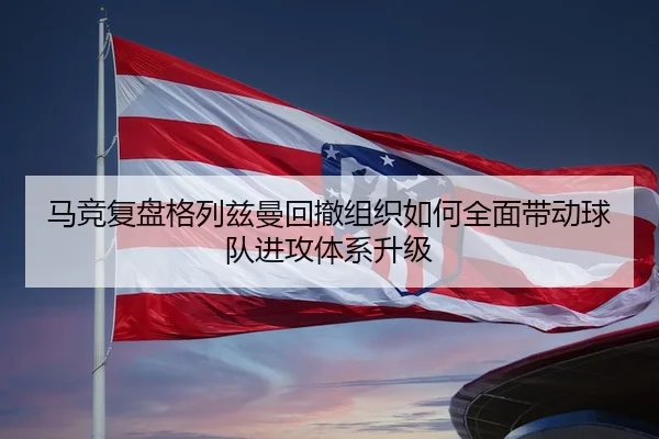 马竞复盘格列兹曼回撤组织如何全面带动球队进攻体系升级