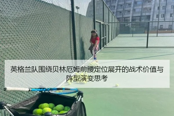 英格兰队围绕贝林厄姆前腰定位展开的战术价值与阵型演变思考