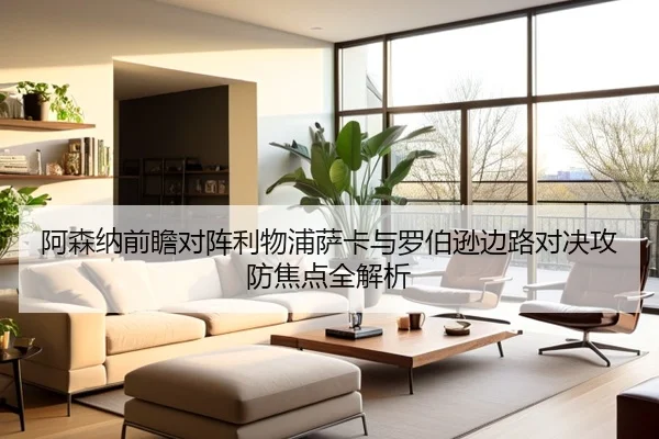阿森纳前瞻对阵利物浦萨卡与罗伯逊边路对决攻防焦点全解析