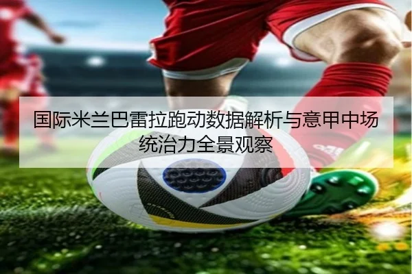 国际米兰巴雷拉跑动数据解析与意甲中场统治力全景观察